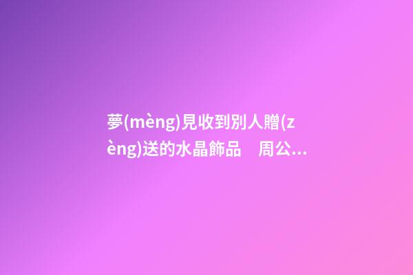 夢(mèng)見收到別人贈(zèng)送的水晶飾品　周公解夢(mèng)之夢(mèng)到收到別人贈(zèng)送的水晶